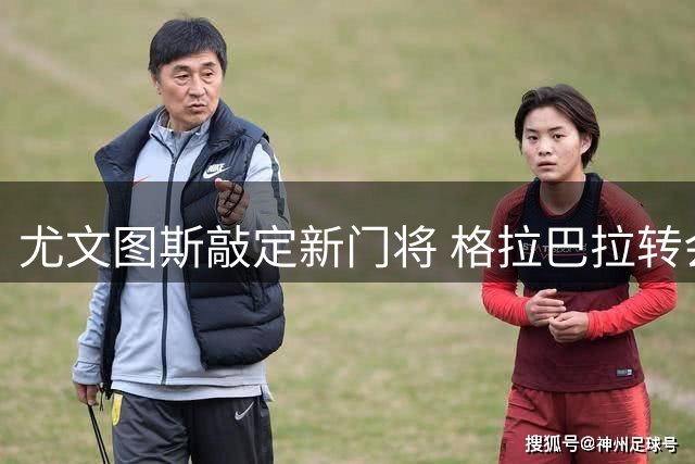 尤文图斯敲定新门将 格拉巴拉转会细节曝光