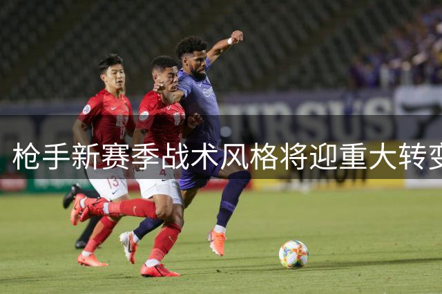 枪手新赛季战术风格将迎重大转变 中场升级助力攻势足球