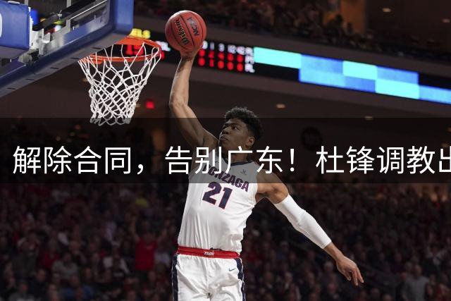解除合同，告别广东！杜锋调教出来的中锋走了，冲NCAA，年薪曝光