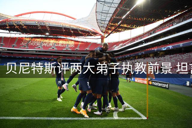 贝尼特斯评两大弟子执教前景 坦言阿韦洛亚转型令人意外